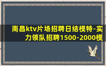 南昌ktv片场招聘日结模特-实力领队招聘1500-2000模